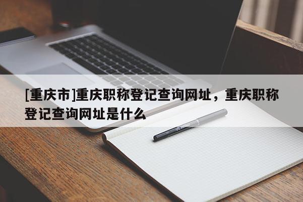 [重慶市]重慶職稱登記查詢網(wǎng)址，重慶職稱登記查詢網(wǎng)址是什么