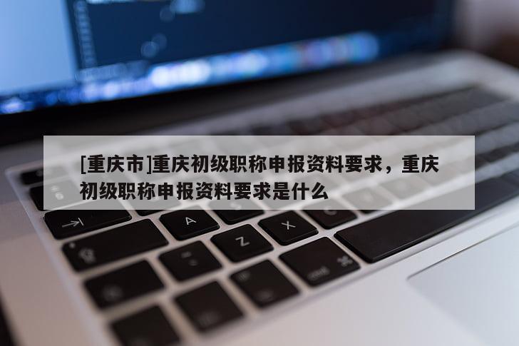 [重慶市]重慶初級職稱申報資料要求，重慶初級職稱申報資料要求是什么