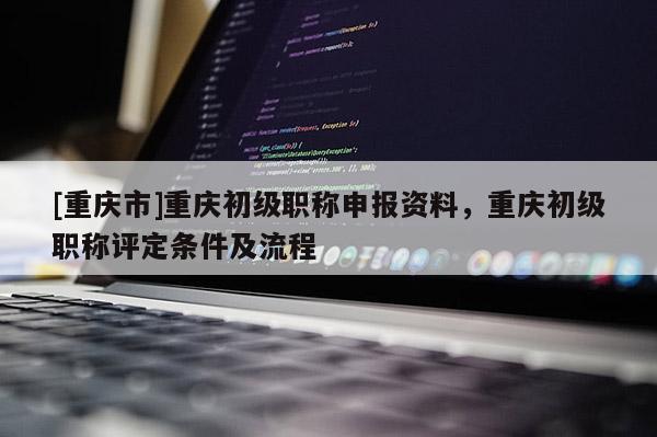 [重慶市]重慶初級(jí)職稱申報(bào)資料，重慶初級(jí)職稱評(píng)定條件及流程