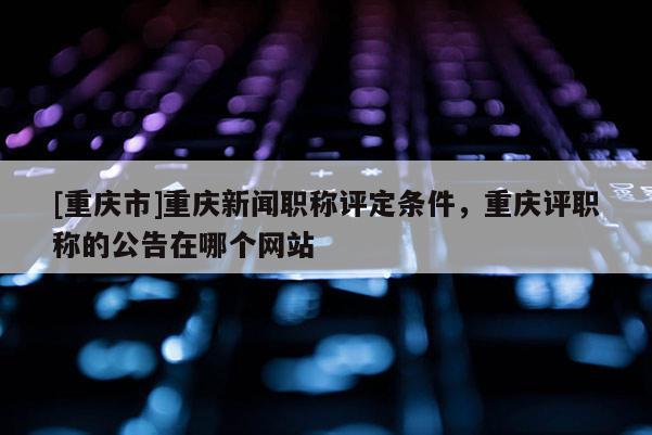 [重慶市]重慶新聞職稱評定條件，重慶評職稱的公告在哪個網(wǎng)站