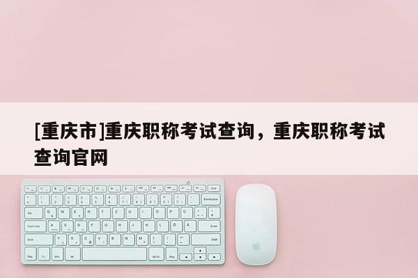 [重慶市]重慶職稱考試查詢，重慶職稱考試查詢官網(wǎng)