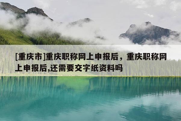 [重慶市]重慶職稱網(wǎng)上申報后，重慶職稱網(wǎng)上申報后,還需要交字紙資料嗎