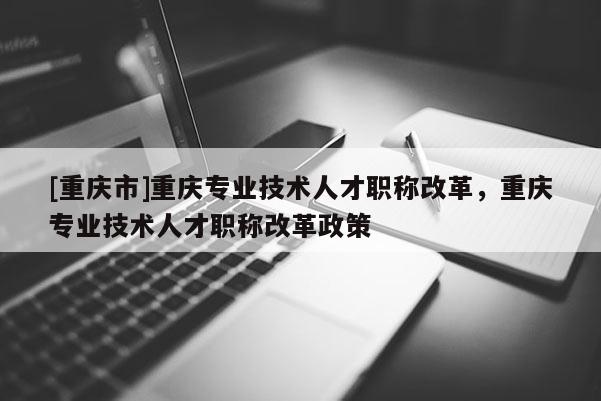 [重慶市]重慶專業(yè)技術人才職稱改革，重慶專業(yè)技術人才職稱改革政策