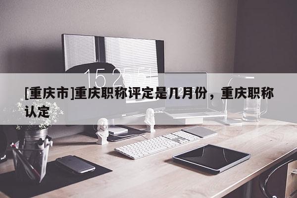 [重慶市]重慶職稱評定是幾月份，重慶職稱認定