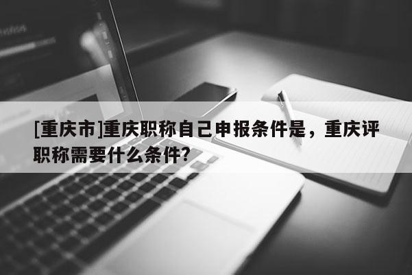 [重慶市]重慶職稱自己申報(bào)條件是，重慶評(píng)職稱需要什么條件?