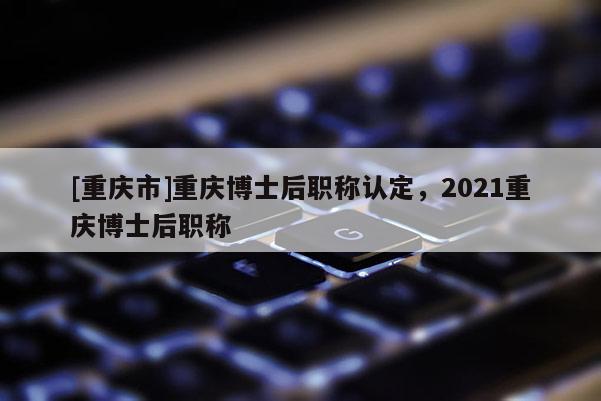 [重慶市]重慶博士后職稱認(rèn)定，2021重慶博士后職稱