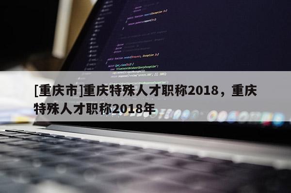 [重慶市]重慶特殊人才職稱2018，重慶特殊人才職稱2018年