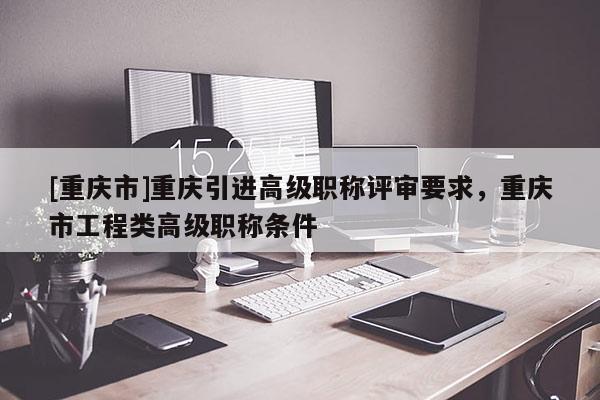 [重慶市]重慶引進高級職稱評審要求，重慶市工程類高級職稱條件