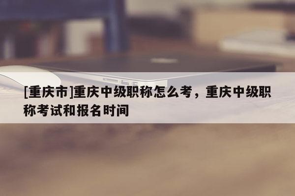 [重慶市]重慶中級職稱怎么考，重慶中級職稱考試和報名時間