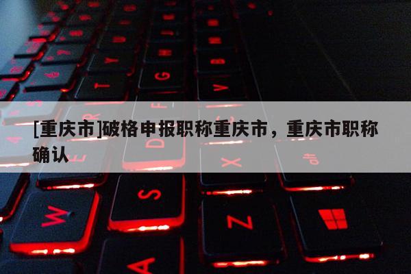 [重慶市]破格申報職稱重慶市，重慶市職稱確認(rèn)