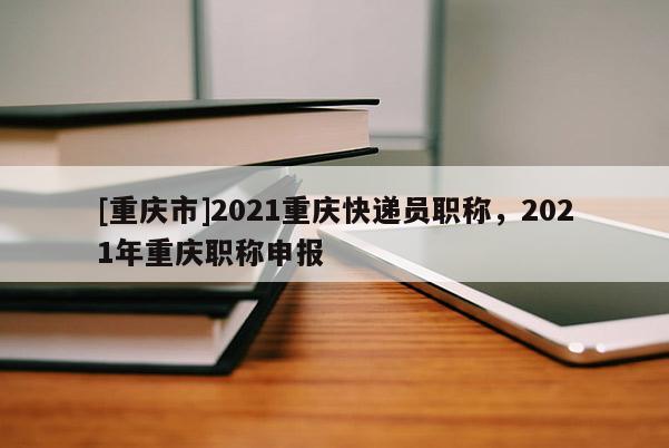 [重慶市]2021重慶快遞員職稱，2021年重慶職稱申報