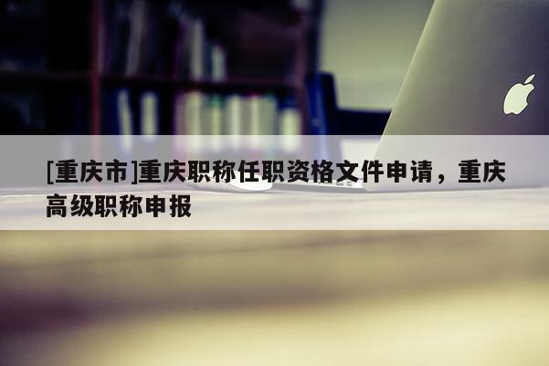 [重慶市]重慶職稱任職資格文件申請(qǐng)，重慶高級(jí)職稱申報(bào)