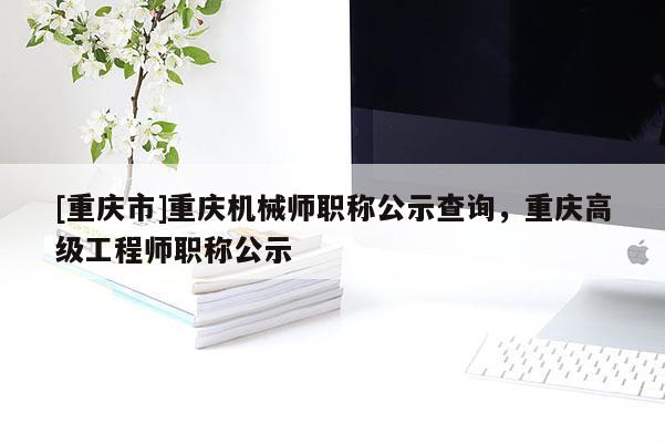 [重慶市]重慶機械師職稱公示查詢，重慶高級工程師職稱公示