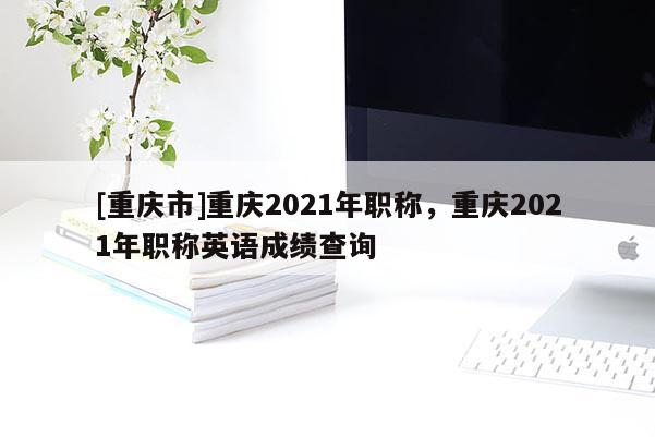 [重慶市]重慶2021年職稱，重慶2021年職稱英語(yǔ)成績(jī)查詢