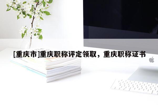 [重慶市]重慶職稱評定領(lǐng)取，重慶職稱證書