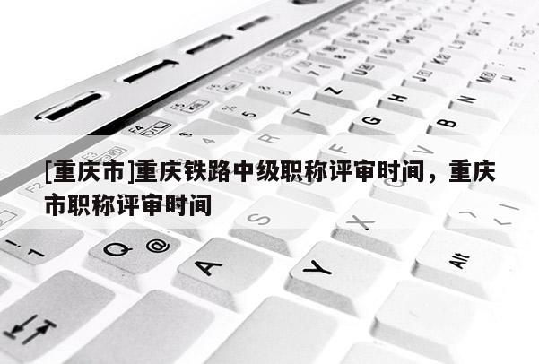 [重慶市]重慶鐵路中級(jí)職稱評(píng)審時(shí)間，重慶市職稱評(píng)審時(shí)間