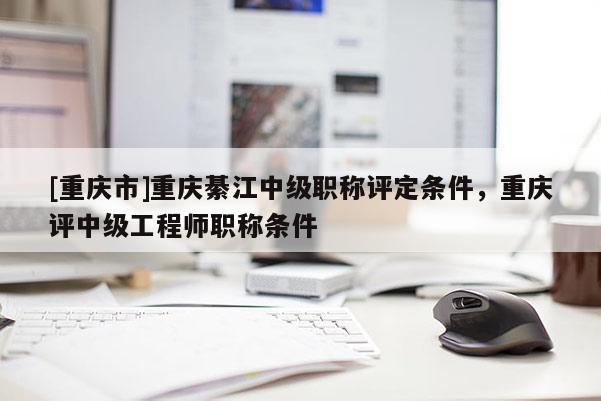 [重慶市]重慶綦江中級職稱評定條件，重慶評中級工程師職稱條件