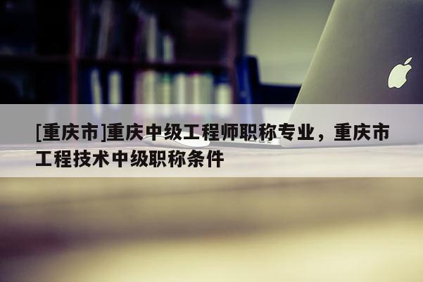 [重慶市]重慶中級工程師職稱專業(yè)，重慶市工程技術(shù)中級職稱條件