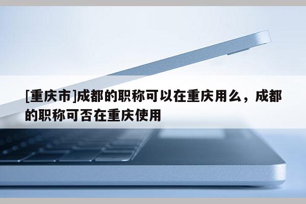 [重慶市]成都的職稱可以在重慶用么，成都的職稱可否在重慶使用