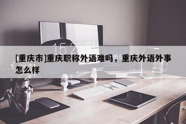 [重慶市]重慶職稱外語難嗎，重慶外語外事怎么樣