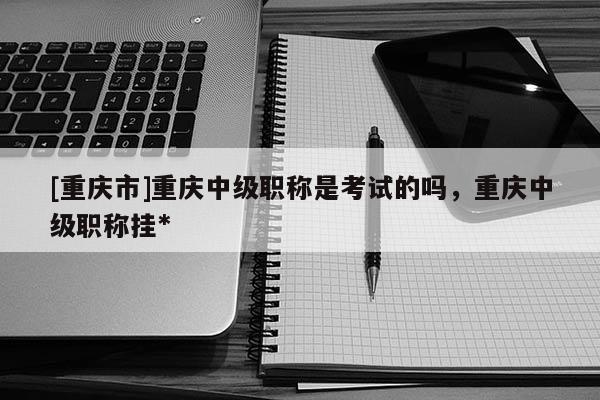 [重慶市]重慶中級職稱是考試的嗎，重慶中級職稱掛*
