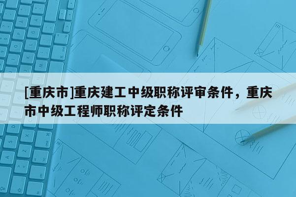 [重慶市]重慶建工中級職稱評審條件，重慶市中級工程師職稱評定條件