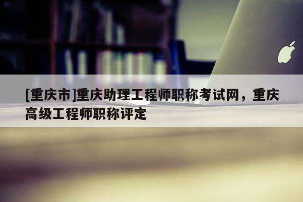 [重慶市]重慶助理工程師職稱考試網(wǎng)，重慶高級(jí)工程師職稱評(píng)定