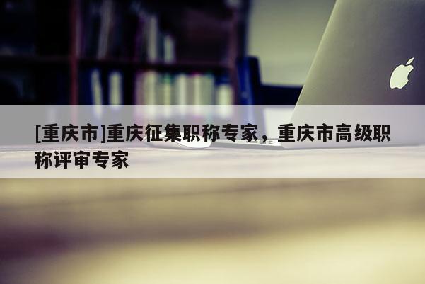 [重慶市]重慶征集職稱專家，重慶市高級職稱評審專家