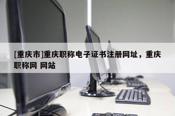 [重慶市]重慶職稱電子證書注冊(cè)網(wǎng)址，重慶職稱網(wǎng) 網(wǎng)站