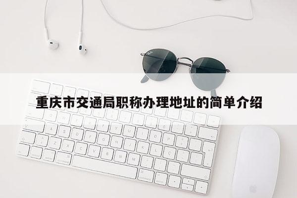 重慶市交通局職稱辦理地址的簡單介紹