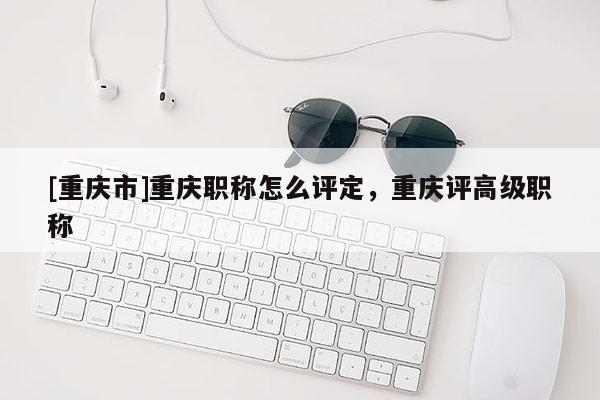 [重慶市]重慶職稱怎么評定，重慶評高級職稱