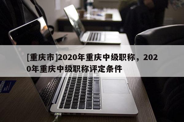 [重慶市]2020年重慶中級職稱，2020年重慶中級職稱評定條件