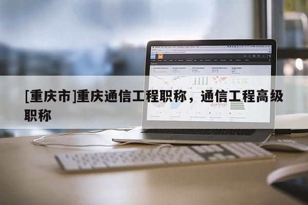 [重慶市]重慶通信工程職稱，通信工程高級(jí)職稱