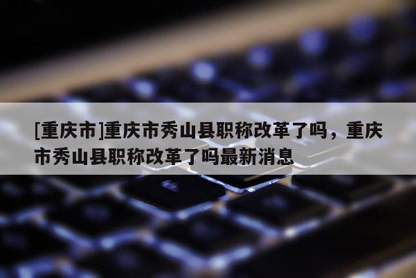 [重慶市]重慶市秀山縣職稱改革了嗎，重慶市秀山縣職稱改革了嗎最新消息