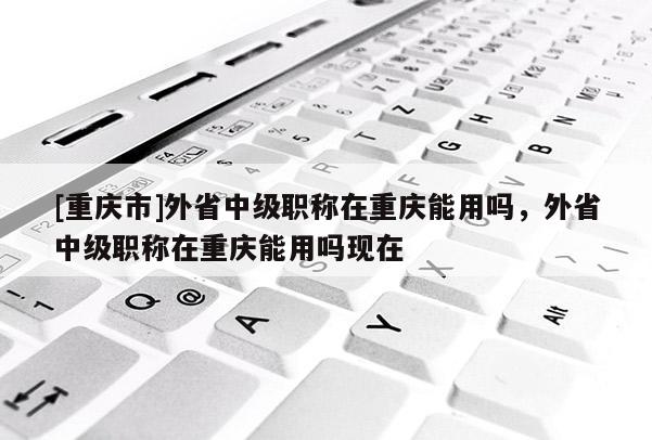 [重慶市]外省中級職稱在重慶能用嗎，外省中級職稱在重慶能用嗎現(xiàn)在