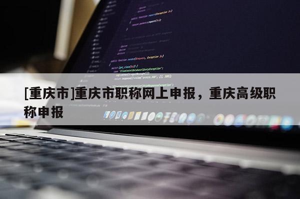 [重慶市]重慶市職稱網(wǎng)上申報，重慶高級職稱申報