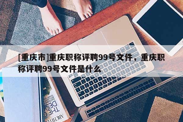 [重慶市]重慶職稱評聘99號文件，重慶職稱評聘99號文件是什么