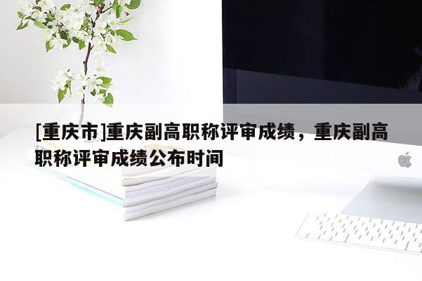 [重慶市]重慶副高職稱評(píng)審成績，重慶副高職稱評(píng)審成績公布時(shí)間