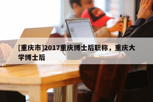 [重慶市]2017重慶博士后職稱，重慶大學(xué)博士后