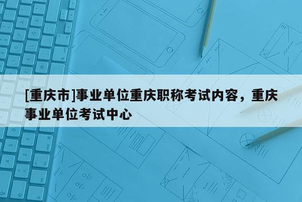 [重慶市]事業(yè)單位重慶職稱考試內(nèi)容，重慶事業(yè)單位考試中心