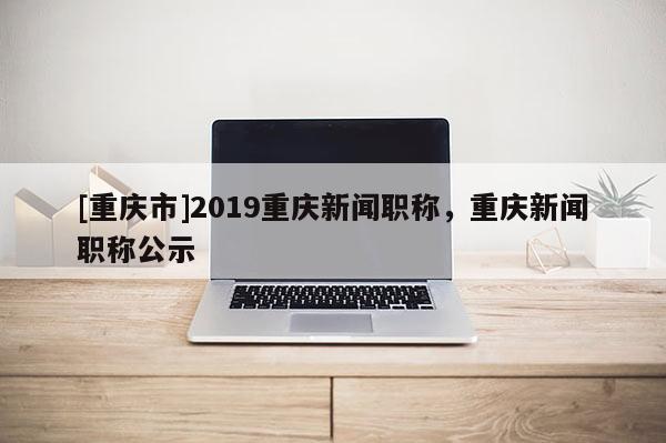 [重慶市]2019重慶新聞職稱，重慶新聞職稱公示