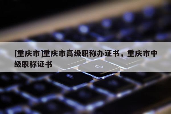 [重慶市]重慶市高級職稱辦證書，重慶市中級職稱證書