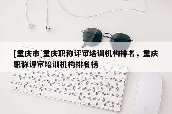 [重慶市]重慶職稱評審培訓機構排名，重慶職稱評審培訓機構排名榜