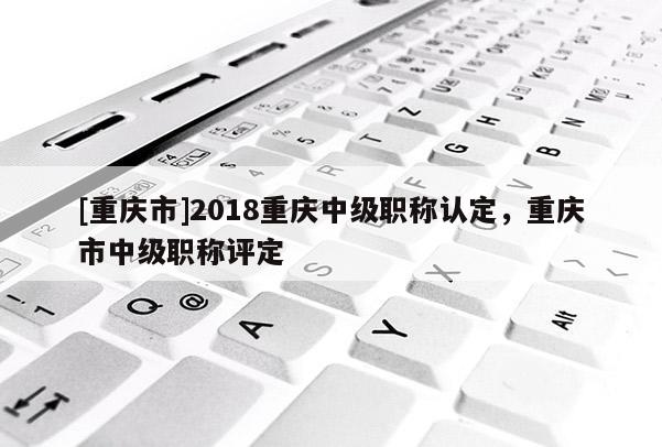 [重慶市]2018重慶中級職稱認定，重慶市中級職稱評定