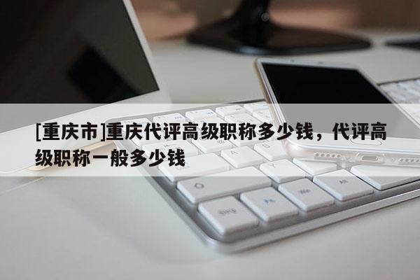 [重慶市]重慶代評(píng)高級(jí)職稱多少錢(qián)，代評(píng)高級(jí)職稱一般多少錢(qián)