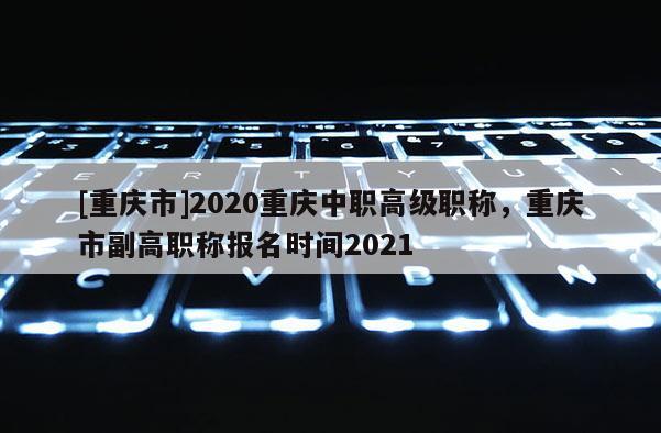 [重慶市]2020重慶中職高級職稱，重慶市副高職稱報名時間2021