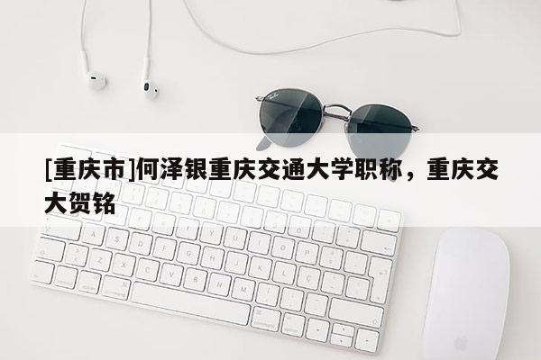 [重慶市]何澤銀重慶交通大學職稱，重慶交大賀銘