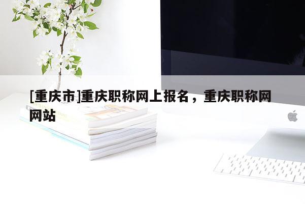 [重慶市]重慶職稱網(wǎng)上報(bào)名，重慶職稱網(wǎng) 網(wǎng)站