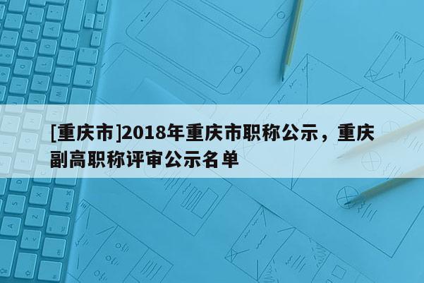 [重慶市]2018年重慶市職稱公示，重慶副高職稱評審公示名單