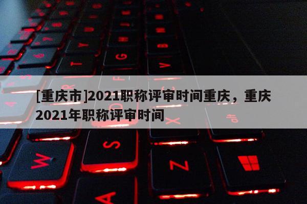 [重慶市]2021職稱評審時間重慶，重慶2021年職稱評審時間